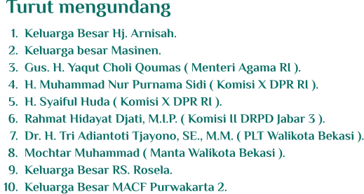 	1.	Keluarga Besar Hj. Arnisah. 	2.	Keluarga besar Masinen. 	3.	Gus. H. Yaqut Choli Qoumas ( Menteri Agama RI ). 	4.	H. Muhammad Nur Purnama Sidi ( Komisi X DPR RI ). 	5.	H. Syaiful Huda ( Komisi X DPR RI ). 	6.	Rahmat Hidayat Djati, M.I.P. ( Komisi II DRPD Jabar 3 ). 	7.	Dr. H. Tri Adiantoti Tjayono, SE., M.M. ( PLT Walikota Bekasi ). 	8.	Mochtar Muhammad ( Manta Walikota Bekasi ). 	9.	Keluarga Besar RS. Rosela. 	10.	Keluarga Besar MACF Purwakarta 2. Turut mengundang
