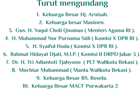 	1.	Keluarga Besar Hj. Arnisah. 	2.	Keluarga besar Masinen. 	3.	Gus. H. Yaqut Choli Qoumas ( Menteri Agama RI ). 	4.	H. Muhammad Nur Purnama Sidi ( Komisi X DPR RI ). 	5.	H. Syaiful Huda ( Komisi X DPR RI ). 	6.	Rahmat Hidayat Djati, M.I.P. ( Komisi II DRPD Jabar 3 ). 	7.	Dr. H. Tri Adiantoti Tjahyono  ( PLT Walikota Bekasi ). 	8.	Mochtar Muhammad ( Manta Walikota Bekasi ). 	9.	Keluarga Besar RS. Rosela. 	10.	Keluarga Besar MACF Purwakarta 2. Turut mengundang
